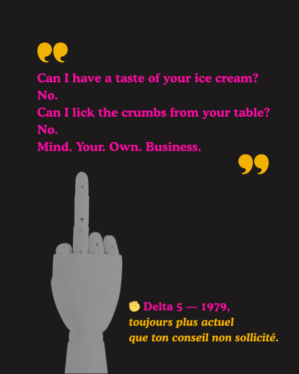 Citation du groupe post-punk féministe Delta 5 : “Can I have a taste of your ice cream? No. Can I lick the crumbs from your table? No. Mind. Your. Own. Business.” En dessous, une main articulée en bois fait un doigt d’honneur. Texte d’accompagnement : “Delta 5 — 1979, toujours plus actuel que ton conseil non sollicité.”